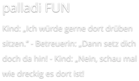 palladi FUN Kind: „Ich würde gerne dort drüben sitzen.‘‘ - Betreuerin: „Dann setz dich doch da hin! - Kind: „Nein, schau mal wie dreckig es dort ist!